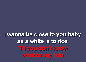 lwanna be close to you baby
as a white is to rice
