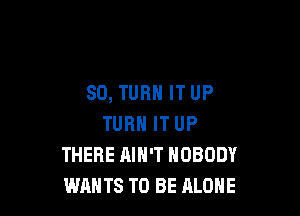 SD, TURN IT UP

TURN IT UP
THERE AIN'T NOBODY
WANTS TO BE ALONE