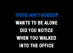 THERE AIN'T NOBODY
WANTS TO BE ALONE
DID YOU NOTICE
WHEN YOU WALKED

INTO THE OFFICE l