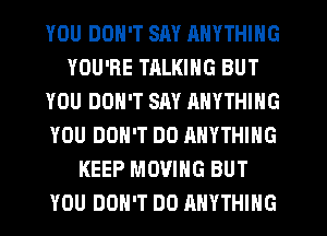 YOU DON'T SAY RNYTHING
YOU'RE TALKING BUT
YOU DON'T SAY ANYTHING
YOU DON'T DO ANYTHING
KEEP MOVING BUT
YOU DON'T DO ANYTHING