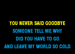 YOU EVER SAID GOODBYE
SOMEONE TELL ME WHY
DID YOU HAVE TO GO
AND LEAVE MY WORLD 80 COLD