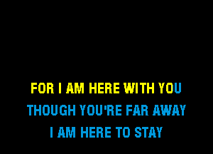 FOR I AM HERE WITH YOU
THOUGH YOU'RE FAB AWAY
I AM HERE TO STAY