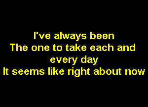 I've always been
The one to take each and

every day
It seems like right about now