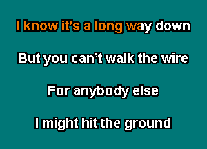 I know ifs a long way down
But you cam walk the wire

For anybody else

I might hit the ground