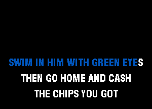 SWIM IH HIM WITH GREEN EYES
THE GO HOME AND CASH
THE CHIPS YOU GOT