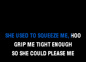 SHE USED TO SQUEEZE ME, H00
GRIP ME TIGHT ENOUGH
SO SHE COULD PLEASE ME