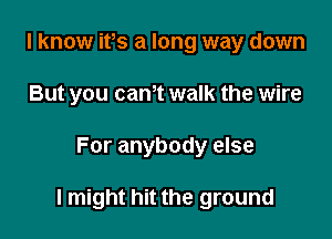 I know ifs a long way down
But you cam walk the wire

For anybody else

I might hit the ground