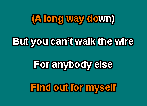 (A long way down)
But you cam walk the wire

For anybody else

Find out for myself