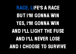 RACE, LIFE'S A RACE
BUT I'M GONNA WIN
YES, I'M GONNA WIN
AND I'LL LIGHT THE FUSE
AND I'LL NEVER LOSE
AND I CHOOSE T0 SURVIVE