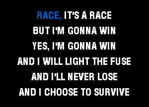 RACE, IT'S A RACE
BUT I'M GONNA WIN
YES, I'M GONNA WIN
AND I WILL LIGHT THE FUSE
AND I'LL NEVER LOSE
AND I CHOOSE T0 SURVIVE