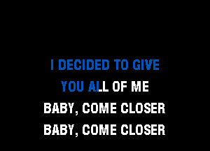 I DECIDED TO GIVE

YOU JILL OF ME
BABY, COME CLOSER
BABY, COME CLOSER