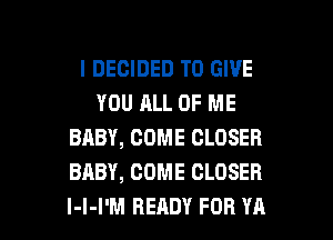 I DECIDED TO GIVE
YOU ALL OF ME
BABY, COME CLOSER
BABY, COME CLOSER

l-l-I'M READY FOR YA l