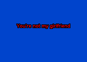 You're not my girlfriend