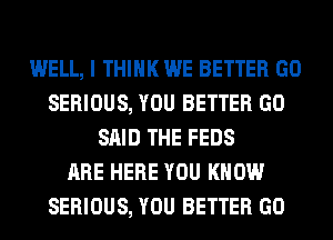 WELL, I THINK WE BETTER GO
SERIOUS, YOU BETTER GO
SAID THE FEDS
ARE HERE YOU KNOW
SERIOUS, YOU BETTER GO