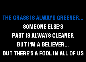 THE GRASS IS ALWAYS GREEHER...
SOMEONE ELSE'S
PAST IS ALWAYS CLEANER
BUT I'M A BELIEVER...
BUT THERE'S A FOOL IN ALL OF US