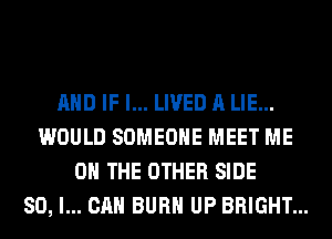 AND IF I... LIVED A LIE...
WOULD SOMEONE MEET ME
ON THE OTHER SIDE
SO, I... CAN BURN UP BRIGHT...