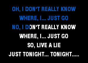 OH, I DON'T REALLY KNOW
WHERE, I... JUST GO
NO, I DON'T REALLY KNOW
WHERE, I... JUST GD
80, LIVE A LIE
JUST TONIGHT... TONIGHT .....