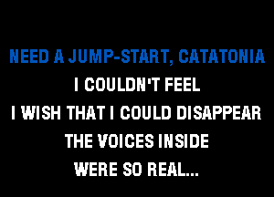 NEED A JUMP-START, CATATOHIA
I COULDN'T FEEL
I WISH THAT I COULD DISAPPEAR
THE VOICES INSIDE
WERE 80 REAL...
