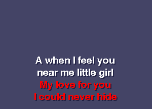 A when I feel you
near me little girl