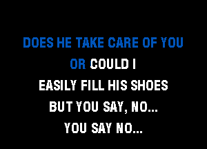 DOES HE TAKE CARE OF YOU
OR COULD I
EASILY FILL HIS SHOES
BUT YOU SAY, NO...
YOU SAY NO...