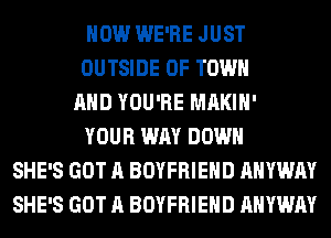 HOW WE'RE JUST
OUTSIDE OF TOWN
AND YOU'RE MAKIH'
YOUR WAY DOWN
SHE'S GOT A BOYFRIEND AHYWAY
SHE'S GOT A BOYFRIEND AHYWAY