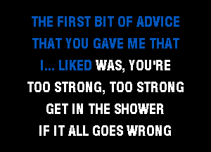 THE FIRST BIT OF ADVICE
THAT YOU GAVE ME THAT
I... LIKED W118, YOU'RE
T00 STRONG, T00 STRONG
GET IN THE SHOWER
IF IT ALL GOES WRONG