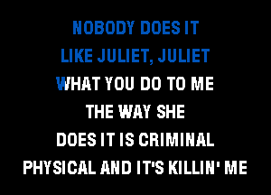 NOBODY DOES IT
LIKE JULIET, JULIET
WHAT YOU DO TO ME
THE WAY SHE
DOES IT IS CRIMINAL
PHYSICAL AND IT'S KILLIH' ME