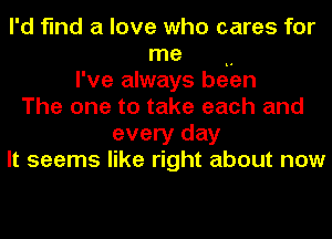 I'd find a love who cares for
me ..
I've always been
The one to take each and
every day
It seems like right about now