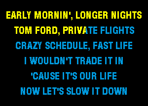 EARLY MORHIH', LONGER NIGHTS
TOM FORD, PRIVATE FLIGHTS
CRAZY SCHEDULE, FAST LIFE

I WOULDN'T TRADE IT IN
'CAUSE IT'S OUR LIFE
HOW LET'S SLOW IT DOWN