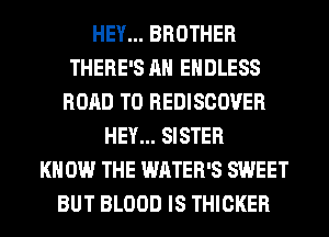 HEY... BROTHER
THERE'S AH ENDLESS
ROAD TO REDISCOVER
HEY... SISTER
KNOW THE WATER'S SWEET
BUT BLOOD IS THICKER