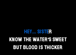 HEY... SISTER
KNOW THE WATER'S SWEET
BUT BLOOD IS THICKER