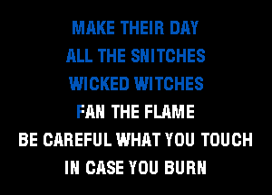 MAKE THEIR DAY
ALL THE SHITCHES
WICKED WITCHES
FAN THE FLAME
BE CAREFUL WHAT YOU TOUCH
IN CASE YOU BURN