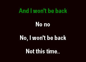 No no

No, I won't be back

Not this time..