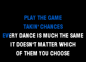 PLAY THE GAME
TAKIH' CHANCES
EVERY DANCE IS MUCH THE SAME
IT DOESN'T MATTER WHICH
OF THEM YOU CHOOSE