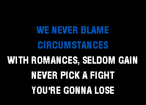WE NEVER BLAME
CIRCUMSTANCES
WITH ROMANCES, SELDOM GAIN
NEVER PICK A FIGHT
YOU'RE GONNA LOSE