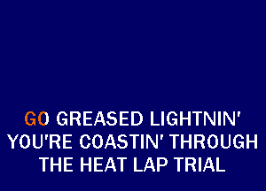 G0 GREASED LIGHTNIN'
YOU'RE COASTIN' THROUGH
THE HEAT LAP TRIAL