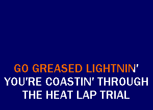 G0 GREASED LIGHTNIN'
YOU'RE COASTIN' THROUGH
THE HEAT LAP TRIAL