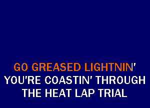 G0 GREASED LIGHTNIN'
YOU'RE COASTIN' THROUGH
THE HEAT LAP TRIAL