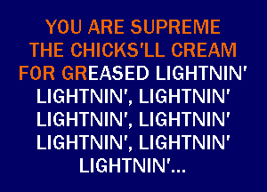 YOU ARE SUPREME
THE CHICKS'LL CREAM
FOR GREASED LIGHTNIN'
LIGHTNIN', LIGHTNIN'
LIGHTNIN', LIGHTNIN'
LIGHTNIN', LIGHTNIN'
LIGHTNIN'...