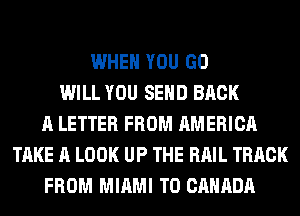 WHEN YOU GO
WILL YOU SEND BACK
A LETTER FROM AMERICA
TAKE A LOOK UP THE RAIL TRACK
FROM MIAMI T0 CANADA