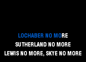 LOCHABER NO MORE
SUTHERLAHD NO MORE
LEWIS NO MORE, SKYE NO MORE