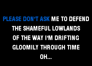 PLEASE DON'T ASK ME TO DEFEND
THE SHAMEFUL LOWLAHDS
OF THE WAY I'M DRIFTIHG
GLOOMILY THROUGH TIME
0H...