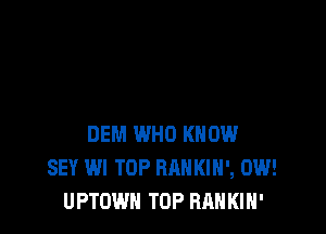 DEM WHO KNOW
SEY WI TOP RANKIH', 0W!
UPTOWN TOP RAH KIH'