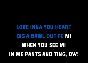 LOVE IHHA YOU HEART
DIS A BAWL OUT FE Ml
WHEN YOU SEE MI
IN ME PANTS AND TING, 0W!