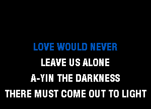 LOVE WOULD NEVER
LEAVE US ALONE
A-YIH THE DARKNESS
THERE MUST COME OUT TO LIGHT