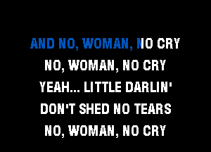 AND NO, WOMRN, NO CRY
H0, WOMRH, N0 CRY
YEAH... LITTLE DARLIN'
DON'T SHED H0 TEARS
H0, WDMRH, H0 CRY
