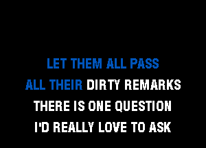 LET THEM ALL PASS
ALL THEIR DIRTY REMARKS
THERE IS ONE QUESTION
I'D REALLY LOVE TO ASK