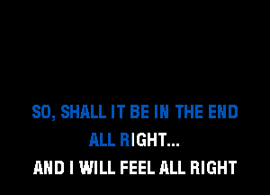SO, SHALL IT BE IN THE END
ALL RIGHT...
AND I WILL FEEL ALL RIGHT