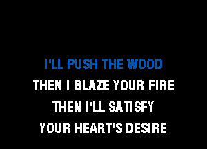 I'LL PUSH THE WOOD
THEN I BLAZE YOUR FIRE
THEN I'LL SATISFY

YOUR HEAHT'S DESIRE l