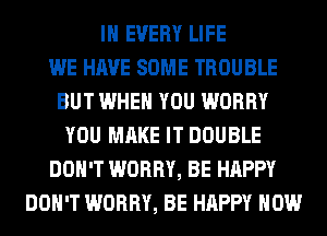 IN EVERY LIFE
WE HAVE SOME TROUBLE
BUT WHEN YOU WORRY
YOU MAKE IT DOUBLE
DON'T WORRY, BE HAPPY
DON'T WORRY, BE HAPPY HOW